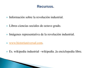  Información sobre la revolución industrial.
 Libros ciencias sociales de octavo grado.
 Imágenes representativa de la revolución industrial.
 www.historiuniversal.com.
 Es. wikipedia industrial –wikipedia ,la enciclopedia libre.
 