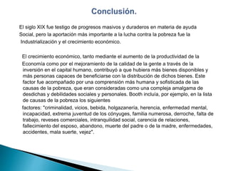 El siglo XIX fue testigo de progresos masivos y duraderos en materia de ayuda
Social, pero la aportación más importante a la lucha contra la pobreza fue la
Industrialización y el crecimiento económico.
El crecimiento económico, tanto mediante el aumento de la productividad de la
Economía como por el mejoramiento de la calidad de la gente a través de la
inversión en el capital humano, contribuyó a que hubiera más bienes disponibles y
más personas capaces de beneficiarse con la distribución de dichos bienes. Este
factor fue acompañado por una comprensión más humana y sofisticada de las
causas de la pobreza, que eran consideradas como una compleja amalgama de
desdichas y debilidades sociales y personales. Booth incluía, por ejemplo, en la lista
de causas de la pobreza los siguientes
factores: "criminalidad, vicios, bebida, holgazanería, herencia, enfermedad mental,
incapacidad, extrema juventud de los cónyuges, familia numerosa, derroche, falta de
trabajo, reveses comerciales, intranquilidad social, carencia de relaciones,
fallecimiento del esposo, abandono, muerte del padre o de la madre, enfermedades,
accidentes, mala suerte, vejez".
 