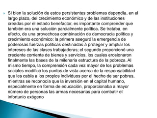  Si bien la solución de estos persistentes problemas dependía, en el
largo plazo, del crecimiento económico y de las instituciones
creadas por el estado benefactor, es importante comprender que
también era una solución parcialmente política. Se trataba, en
efecto, de una provechosa combinación de democracia política y
crecimiento económico; la primera aseguró la emergencia de
poderosas fuerzas políticas destinadas á proteger y ampliar los
intereses de las clases trabajadoras; el segundo proporcionó una
creciente corriente de bienes y servicios, los cuales erosionaron
finalmente las bases de la milenaria estructura de la pobreza. Al
mismo tiempo, la comprensión cada vez mayor de los problemas
sociales modificó los puntos de vista acerca de la responsabilidad
que les cabía a los propios individuos por el hecho de ser pobres,
mientras se reconocía que la inversión en el capital humano,
especialmente en forma de educación, proporcionaba a mayor
número de personas las armas necesarias para combatir el
infortunio exógeno
 