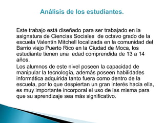 Este trabajo está diseñado para ser trabajado en la
asignatura de Ciencias Sociales de octavo grado de la
escuela Valentín Mitchell localizada en la comunidad del
Barrio viejo Puerto Rico en la Ciudad de Moca, los
estudiante tienen una edad comprendida de 13 a 14
años.
Los alumnos de este nivel poseen la capacidad de
manipular la tecnología, además poseen habilidades
informática adquirida tanto fuera como dentro de la
escuela, por lo que despiertan un gran interés hacia ella,
es muy importante incorporal el uso de las misma para
que su aprendizaje sea más significativo.
 