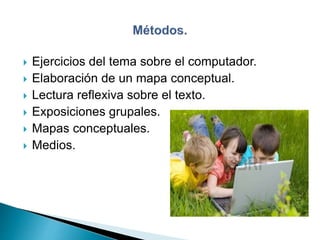  Ejercicios del tema sobre el computador.
 Elaboración de un mapa conceptual.
 Lectura reflexiva sobre el texto.
 Exposiciones grupales.
 Mapas conceptuales.
 Medios.
 
