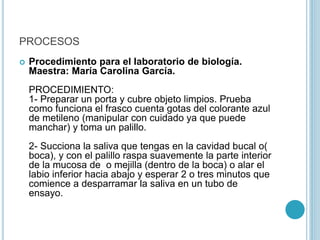 PROCESOS
 Procedimiento para el laboratorio de biología.
Maestra: María Carolina García.
PROCEDIMIENTO:
1- Preparar un porta y cubre objeto limpios. Prueba
como funciona el frasco cuenta gotas del colorante azul
de metileno (manipular con cuidado ya que puede
manchar) y toma un palillo.
2- Succiona la saliva que tengas en la cavidad bucal o(
boca), y con el palillo raspa suavemente la parte interior
de la mucosa de o mejilla (dentro de la boca) o alar el
labio inferior hacia abajo y esperar 2 o tres minutos que
comience a desparramar la saliva en un tubo de
ensayo.
 