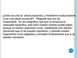 ¿Cómo se creó la célula procariota, y transformo evolucionando
a ser una célula eucariota? Pregunta que aun es
inexplicable. Es tan magnífico, que aun no tenemos la
respuesta especifica, solo Dios nuestro creador puede saber,
porque un existen organismo vivos, unicelulares con células
procariota que no se pueden reproducir, y también existen
organismos vivos vegetales y animales multicelulares que si se
pueden reproducir.
 