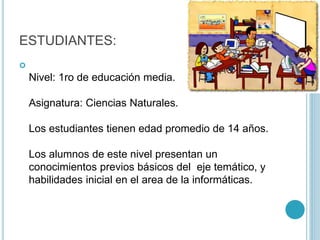 ESTUDIANTES:

Nivel: 1ro de educación media.
Asignatura: Ciencias Naturales.
Los estudiantes tienen edad promedio de 14 años.
Los alumnos de este nivel presentan un
conocimientos previos básicos del eje temático, y
habilidades inicial en el area de la informáticas.
 