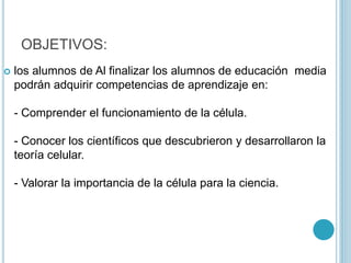 OBJETIVOS:
 los alumnos de Al finalizar los alumnos de educación media
podrán adquirir competencias de aprendizaje en:
- Comprender el funcionamiento de la célula.
- Conocer los científicos que descubrieron y desarrollaron la
teoría celular.
- Valorar la importancia de la célula para la ciencia.
 