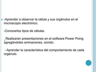  -Aprender a observar la célula y sus orgánulos en el
microscopio electrónico.
-Conocerlos tipos de células.
_Realizaran presentaciones en el sotfware Power Poing
agregándoles animaciones, sonido.
- Aprender la característica del comportamiento de cada
orgánulo.
 