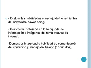  - Evaluar las habilidades y manejo de herramientas
del sowtfware power poing.
- Demostrar habilidad en la búsqueda de
información e imágenes del tema atravez de
internet.
-Demostrar integridad y habilidad de comunicación
del contenido y manejo del tiempo (15minutos).
 