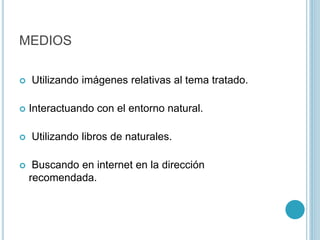 MEDIOS
 Utilizando imágenes relativas al tema tratado.
 Interactuando con el entorno natural.
 Utilizando libros de naturales.
 Buscando en internet en la dirección
recomendada.
 
