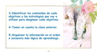 3-Identificar los contenidos de cada
objetivos y las estrategias que voy a
utilizar para desglosar cada objetivos.
4-Tomar en cuenta la clase anterior.
5-Organizar la información en el orden
o secuencia más lógica de aprendizaje.
10
 