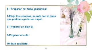 6- Preparar mi tema gramatical
7-Elejir los recursos, acorde con el tema
que podrían ayudarme mejor.
8- Preparar un plan B.
9-Preparar el aula
10-Esta casi listo.
11
 