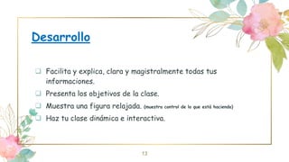 Desarrollo
 Facilita y explica, clara y magistralmente todas tus
informaciones.
 Presenta los objetivos de la clase.
 Muestra una figura relajada. (muestra control de lo que está haciendo)
 Haz tu clase dinámica e interactiva.
13
 