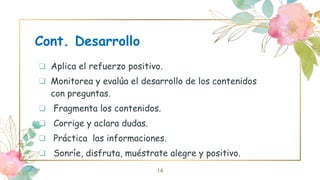 Cont. Desarrollo
 Aplica el refuerzo positivo.
 Monitorea y evalúa el desarrollo de los contenidos
con preguntas.
 Fragmenta los contenidos.
 Corrige y aclara dudas.
 Práctica las informaciones.
 Sonríe, disfruta, muéstrate alegre y positivo.
14
 
