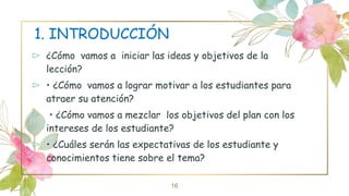 1. INTRODUCCIÓN
⊳ ¿Cómo vamos a iniciar las ideas y objetivos de la
lección?
⊳ • ¿Cómo vamos a lograr motivar a los estudiantes para
atraer su atención?
⊳ • ¿Cómo vamos a mezclar los objetivos del plan con los
intereses de los estudiante?
⊳ • ¿Cuáles serán las expectativas de los estudiante y
conocimientos tiene sobre el tema?
16
 