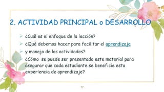 2. ACTIVIDAD PRINCIPAL o DESARROLLO
 ¿Cuál es el enfoque de la lección?
 ¿Qué debemos hacer para facilitar el aprendizaje
 y manejo de las actividades?
 ¿Cómo se puede ser presentado este material para
asegurar que cada estudiante se beneficie esta
experiencia de aprendizaje?
17
 