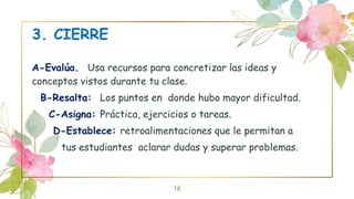 3. CIERRE
A-Evalúa. Usa recursos para concretizar las ideas y
conceptos vistos durante tu clase.
B-Resalta: Los puntos en donde hubo mayor dificultad.
C-Asigna: Práctica, ejercicios o tareas.
D-Establece: retroalimentaciones que le permitan a
tus estudiantes aclarar dudas y superar problemas.
18
 