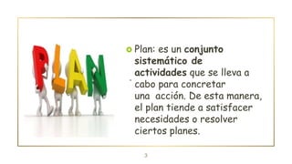 .
3
 Plan: es un conjunto
sistemático de
actividades que se lleva a
cabo para concretar
una acción. De esta manera,
el plan tiende a satisfacer
necesidades o resolver
ciertos planes.
 