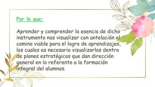 Por lo que:
Aprender y comprender la esencia de dicho
instrumento nos visualizar con antelación el
camino viable para el logro de aprendizajes,
los cuales es necesario visualizarlos dentro
de planes estratégicos que dan dirección
general en lo referente a la formación
integral del alumnos.
 