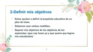 2-Definir mis objetivos
 Estos ayudan a definir el propósito educativo de un
plan de clase.
 Debemos usar verbos medibles.
 Separar mis objetivos de los objetivos de los
aspirantes. (que voy hacer yo y que quiero que logren
mis estudiantes)
9
 