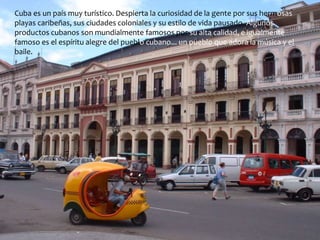 Cuba es un país muy turístico. Despierta la curiosidad de la gente por sus hermosas 
playas caribeñas, sus ciudades coloniales y su estilo de vida pausado. Algunos 
productos cubanos son mundialmente famosos por su alta calidad, e igualmente 
famoso es el espíritu alegre del pueblo cubano... un pueblo que adora la música y el 
baile. 
 
