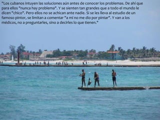 "Los cubanos intuyen las soluciones aún antes de conocer los problemas. De ahí que 
para ellos "nunca hay problema". Y se sienten tan grandes que a todo el mundo le 
dicen "chico". Pero ellos no se achican ante nadie. Si se les lleva al estudio de un 
famoso pintor, se limitan a comentar "a mí no me dio por pintar". Y van a los 
médicos, no a preguntarles, sino a decirles lo que tienen." 
 