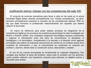 Justificación teórica: trabajar con las competencias del siglo XXI 
El conjunto de acciones educativas para llevar a cabo en las aulas en la actual 
Sociedad Digital deben abordar principalmente una “mirada competencial”, es decir, 
teniendo principalmente presente la inclusión de las competencias básicas TRIC en 
las que debe formarse el profesorado relacionándolas con aquellas que deberá 
adquirir el alumnado. 
Un marco de referencia para poder realizar procesos de integración de la 
competencia digital en los procesos de enseñanza-aprendizaje ha sido investigado por 
Mishra y Koehler (2006). Una verdadera integración tecnológica requiere comprender 
y negociar la interrelación entre tres tipos de conocimiento: el disciplinar, el 
pedagógico y el tecnológico; considerando a la escuela y al docente como agentes 
principales para liderar la propuesta educacional de cambio en el contexto actual de la 
sociedad de información, o sea, el conocimiento es construido en conjunto por 
profesor y alumno, siendo éste un constructor activo, descubridor y creador. 
El uso de las nuevas tecnologías es fundamental en cualquier asignatura. Son 
ventajas que facilitan la tarea del profesor, sobre todo el contacto con los alumnos; 
juntos pueden elaborar una trayectoria conjunta para alcanzar un objetivo común y 
deseable para ambos. 
 