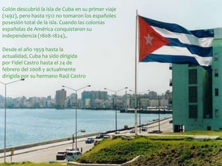Colón descubrió la isla de Cuba en su primer viaje 
(1492), pero hasta 1512 no tomaron los españoles 
posesión total de la isla. Cuando las colonias 
españolas de América conquistaron su 
independencia (1808-1824),. 
Desde el año 1959 hasta la 
actualidad, Cuba ha sido dirigida 
por Fidel Castro hasta el 24 de 
febrero del 2008 y actualmente 
dirigida por su hermano Raúl Castro 
 