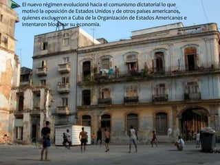 El nuevo régimen evolucionó hacia el comunismo dictatorial lo que 
motivó la oposición de Estados Unidos y de otros países americanos, 
quienes excluyeron a Cuba de la Organización de Estados Americanos e 
intentaron bloquear su economía. 
 