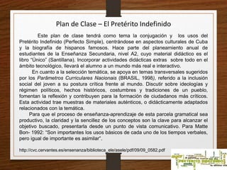 Plan de Clase – El Pretérito Indefinido 
Este plan de clase tendrá como tema la conjugación y los usos del 
Pretérito Indefinido (Perfecto Simple), centrándose en aspectos culturales de Cuba 
y la biografía de hispanos famosos. Hace parte del planeamiento anual de 
estudiantes de la Enseñanza Secundaria, nivel A2, cuyo material didáctico es el 
libro “Único” (Santillana). Incorporar actividades didácticas extras sobre todo en el 
ámbito tecnológico, llevará el alumno a un mundo más real e interactivo. 
En cuanto a la selección temática, se apoya en temas transversales sugeridos 
por los Parâmetros Curriculares Nacionais (BRASIL, 1998), referido a la inclusión 
social del joven a su postura crítica frente al mundo. Discutir sobre ideologías y 
régimen políticos, hechos históricos, costumbres y tradiciones de un pueblo, 
fomentan la reflexión y contribuyen para la formación de ciudadanos más críticos. 
Esta actividad trae muestras de materiales auténticos, o didácticamente adaptados 
relacionados con la temática. 
Para que el proceso de enseñanza-aprendizaje de esta parcela gramatical sea 
productivo, la claridad y la sencillez de los conceptos son la clave para alcanzar el 
objetivo buscado, presentarla desde un punto de vista comunicativo. Para Matte 
Bon- 1992: “Son importantes los usos básicos de cada uno de los tiempos verbales, 
pero igual de importante es asimilar”. 
http://cvc.cervantes.es/ensenanza/biblioteca_ele/asele/pdf/09/09_0582.pdf 
 