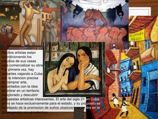 Muchos artistas estan 
acondicionando los 
estudios de sus casas 
para comercializar su obra. 
Por primera vez, hay 
visitantes viajando a Cuba 
con la intencion precisa 
de comprar arte, 
encantados con la idea 
de entrar en un territorio 
inexplorado y descubrir 
propuestas artisticas interesantes. El arte del siglo 21 en Cuba, 
ya no se hace exclusivamente para el estado, y su proposito se 
ha alejado de la promocion de suños utopicos y se centra en la 
preocupacion por el individuo. 
 