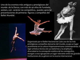 Uno de los eventos más antiguos y prestigiosos del 
mundo de la Danza, con más de 40 años de fundado, 
asisten, con carácter no competitivo, puedes apreciar 
presentaciones de primeras figuras y compañías del 
Ballet Mundial. 
Organizado por el Ballet Nacional de Cuba una de las más 
prestigiosas compañías danzarias del mundo, ocupa un lugar 
prominente en la cultura hispanoamericana contemporánea. El 
rigor artístico-técnico de sus bailarines y la amplitud y 
diversidad en la concepción estética de los coreógrafos, 
otorgan a esta agrupación un lugar relevante entre las grandes 
instituciones de su género en la escena internacional. 
 