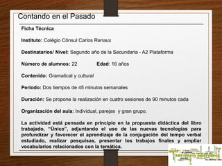 Contando en el Pasado 
Ficha Técnica 
Instituto: Colégio Cônsul Carlos Renaux 
Destinatarios/ Nível: Segundo año de la Secundaria - A2 Plataforma 
Número de alumnos: 22 Edad: 16 años 
Contenido: Gramatical y cultural 
Período: Dos tiempos de 45 minutos semanales 
Duración: Se propone la realización en cuatro sesiones de 90 minutos cada 
Organización del aula: Individual, parejas y gran grupo, 
La actividad está pensada en principio en la propuesta didáctica del libro 
trabajado, “Único”, adjuntando el uso de las nuevas tecnologías para 
profundizar y favorecer el aprendizaje de la conjugación del tempo verbal 
estudiado, realizar pesquisas, presentar los trabajos finales y ampliar 
vocabularios relacionados con la temática. 
 