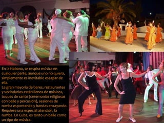 En la Habana, se respira música en 
cualquier parte; aunque uno no quiera, 
simplemente es inevitable escapar de 
ella. 
La gran mayoría de bares, restaurantes 
y vecindarios están llenos de músicos, 
toques de santo (ceremonias religiosas 
con baile y percusión), sesiones de 
rumba espontanéa y bandas ensayando. 
Requiere una especial atencion, la 
rumba. En Cuba, es tanto un baile como 
un tipo de música. 
 