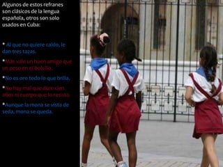 Algunos de estos refranes 
son clásicos de la lengua 
española, otros son solo 
usados en Cuba: 
* Al que no quiere caldo, le 
dan tres tazas. 
*Más vale un buen amigo que 
un peso en el bolsillo. 
*No es oro todo lo que brilla. 
*No hay mal que dure cien 
años ni cuerpo que lo resista. 
*Aunque la mona se vista de 
seda, mona se queda. 
 