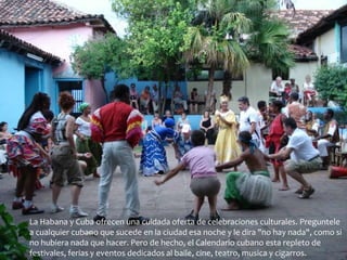 La Habana y Cuba ofrecen una cuidada oferta de celebraciones culturales. Preguntele 
a cualquier cubano que sucede en la ciudad esa noche y le dira "no hay nada", como si 
no hubiera nada que hacer. Pero de hecho, el Calendario cubano esta repleto de 
festivales, ferias y eventos dedicados al baile, cine, teatro, musica y cigarros. 
 