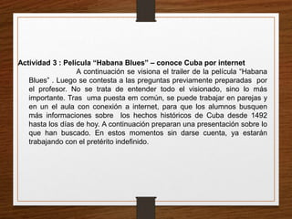 Actividad 3 : Película “Habana Blues” – conoce Cuba por internet 
A continuación se visiona el trailer de la película “Habana 
Blues” . Luego se contesta a las preguntas previamente preparadas por 
el profesor. No se trata de entender todo el visionado, sino lo más 
importante. Tras uma puesta em común, se puede trabajar en parejas y 
en un el aula con conexión a internet, para que los alumnos busquen 
más informaciones sobre los hechos históricos de Cuba desde 1492 
hasta los días de hoy. A continuación preparan una presentación sobre lo 
que han buscado. En estos momentos sin darse cuenta, ya estarán 
trabajando con el pretérito indefinido. 
 