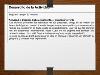 Desarrollo de la Actividad 
Segundo Tiempo: 90 minutos 
Actividad 4: Describe Cuba actualmente, el gran lagarto verde 
Los alumnos presentan los resultados de sus pesquisas. Luego se les ofrece una 
fotocopia del género textual: línea del tiempo, un esquema gráfico que representa los 
hechos que sucedieron en Cuba desde su descubrimiento. Una vez que los alumnos 
han ido adquiriendo informaciones sobre Cuba, se les propone que escriban una 
redacción sobre cómo está Cuba actualmente según su propia interpretación. 
Se entra en Google Earth para ubicar el país en el mapa, y observar con atención su 
geografía y ciudades más importantes, 
 