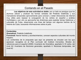Contando en el Pasado 
Los objetivos de esta actividad es doble: por un lado se persigue que los 
alumnos utilicen y analicen los formas verbales del Pretérito Indefinido y sus 
marcadores temporales aprovechando para conocer y visitar direcciones de internet 
muy útiles para repasar la conjugación de los verbos en español y análisis 
morfológico y por otro se aprovecha las dinámicas para explotar temas históricos y 
culturales de Cuba, observando una línea del tiempo con algunos hechos de la 
historia de Cuba, buscando informaciones sobre el país. 
Contenidos 
Gramatical: Pretérito Indefinido 
Funcional: Narrar hechos y acontecimientos, conocer aspectos culturales del mundo 
hispano. 
Los contenidos de la propuesta que aquí se presenta se vinculan con los que 
aparecen recogidos en el Plan curricular del Instituto Cervantes. Niveles de 
referencia para el español (2006): Inventario de Gramática, apartado 9. El verbo, del 
nivel A2; inventario de Nociones generales, apartado 4. Nociones temporales, del 
nivel A2. 
 
