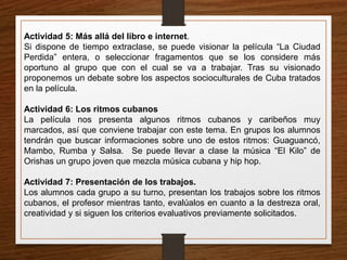Actividad 5: Más allá del libro e internet. 
Si dispone de tiempo extraclase, se puede visionar la película “La Ciudad 
Perdida” entera, o seleccionar fragamentos que se los considere más 
oportuno al grupo que con el cual se va a trabajar. Tras su visionado 
proponemos un debate sobre los aspectos socioculturales de Cuba tratados 
en la película. 
Actividad 6: Los ritmos cubanos 
La película nos presenta algunos ritmos cubanos y caribeños muy 
marcados, así que conviene trabajar con este tema. En grupos los alumnos 
tendrán que buscar informaciones sobre uno de estos ritmos: Guaguancó, 
Mambo, Rumba y Salsa. Se puede llevar a clase la música “El Kilo” de 
Orishas un grupo joven que mezcla música cubana y hip hop. 
Actividad 7: Presentación de los trabajos. 
Los alumnos cada grupo a su turno, presentan los trabajos sobre los ritmos 
cubanos, el profesor mientras tanto, evalúalos en cuanto a la destreza oral, 
creatividad y si siguen los criterios evaluativos previamente solicitados. 
 
