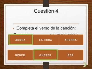 Cuestión 4 
• Completa el verso de la canción: 
Por eso _________ ya yo no vuelvo 
a _________ 
AHORA LA HORA AHORRA 
BEBER QUERER SER 
 