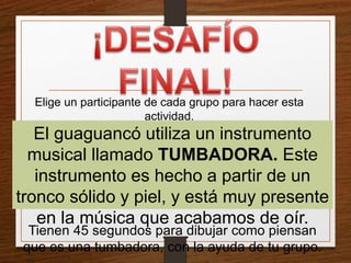 Elige un participante de cada grupo para hacer esta 
actividad. 
El guaguancó utiliza un instrumento 
musical llamado TUMBADORA. Este 
instrumento es hecho a partir de un 
tronco sólido y piel, y está muy presente 
en la música que acabamos de oír. 
Tienen 45 segundos para dibujar como piensan 
que es una tumbadora, con la ayuda de tu grupo. 
 
