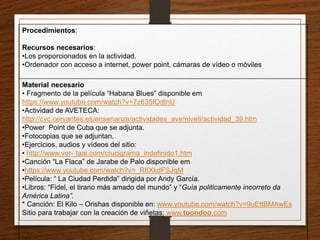 Procedimientos: 
Recursos necesarios: 
•Los proporcionados en la actividad. 
•Ordenador con acceso a internet, power point, cámaras de vídeo o móviles 
Material necesario 
• Fragmento de la película “Habana Blues” disponible em 
https://www.youtube.com/watch?v=7z635fOdtnU 
•Actividad de AVETECA: 
http://cvc.cervantes.es/ensenanza/actividades_ave/nivelI/actividad_39.htm 
•Power Point de Cuba que se adjunta. 
•Fotocopias que se adjuntan. 
•Ejercicios, audios y vídeos del sitio: 
• http://www.ver- taal.com/crucigrama_indefinido1.htm 
•Canción “La Flaca” de Jarabe de Palo disponible em 
•https://www.youtube.com/watch?v=_R8XkdFSJqM 
•Película: “ La Ciudad Perdida” dirigida por Andy García. 
•Libros: “Fidel, el tirano más amado del mundo” y “Guía politicamente incorreto da 
América Latina”. 
* Canción: El Kilo – Orishas disponible en: www.youtube.com/watch?v=9uEttBMAwEs 
Sitio para trabajar con la creación de viñetas: www.toondoo.com 
 