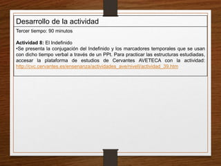 Desarrollo de la actividad 
Tercer tiempo: 90 minutos 
Actividad 8: El Indefinido 
•Se presenta la conjugación del Indefinido y los marcadores temporales que se usan 
con dicho tiempo verbal a través de un PPt. Para practicar las estructuras estudiadas, 
accesar la plataforma de estudios de Cervantes AVETECA con la actividad: 
http://cvc.cervantes.es/ensenanza/actividades_ave/nivelI/actividad_39.htm 
 