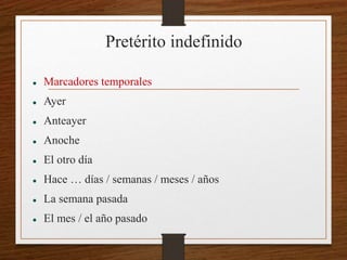 Pretérito indefinido 
 Marcadores temporales 
 Ayer 
 Anteayer 
 Anoche 
 El otro día 
 Hace … días / semanas / meses / años 
 La semana pasada 
 El mes / el año pasado 
 