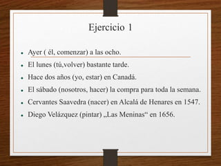 Ejercicio 1 
 Ayer ( él, comenzar) a las ocho. 
 El lunes (tú,volver) bastante tarde. 
 Hace dos años (yo, estar) en Canadá. 
 El sábado (nosotros, hacer) la compra para toda la semana. 
 Cervantes Saavedra (nacer) en Alcalá de Henares en 1547. 
 Diego Velázquez (pintar) „Las Meninas“ en 1656. 
 