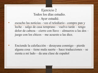 Ejercicio 2 
Todos los días estudio. 
- Ayer estudié. 
• escucho las noticias - veo el telediario - compro pan y 
leche – salgo de casa temprano – vuelvo tarde – tengo 
dolor de cabeza – cierro con llave – almuerzo a las dos – 
juego con los chicos – me acuesto a las diez. 
• Enciende la calefacción – desayuna conmigo – pierde 
alguna cosa – tiene mala suerte – hace traducciones – se 
sienta a mi lado – da una clase de español 
 