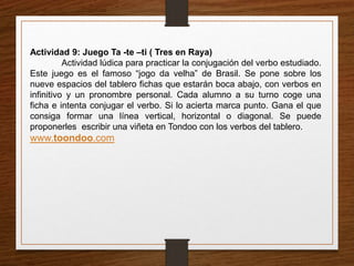 Actividad 9: Juego Ta -te –ti ( Tres en Raya) 
Actividad lúdica para practicar la conjugación del verbo estudiado. 
Este juego es el famoso “jogo da velha” de Brasil. Se pone sobre los 
nueve espacios del tablero fichas que estarán boca abajo, con verbos en 
infinitivo y un pronombre personal. Cada alumno a su turno coge una 
ficha e intenta conjugar el verbo. Si lo acierta marca punto. Gana el que 
consiga formar una línea vertical, horizontal o diagonal. Se puede 
proponerles escribir una viñeta en Tondoo con los verbos del tablero. 
www.toondoo.com 
 