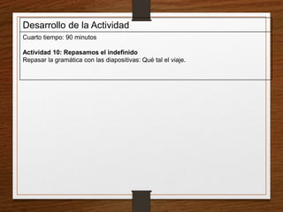 Desarrollo de la Actividad 
Cuarto tiempo: 90 minutos 
Actividad 10: Repasamos el indefinido 
Repasar la gramática con las diapositivas: Qué tal el viaje. 
 