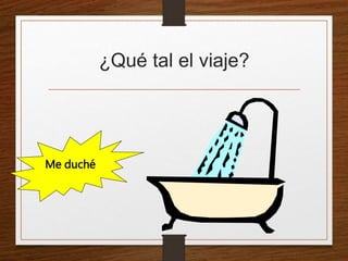¿Qué tal el viaje? 
Me duché 
 