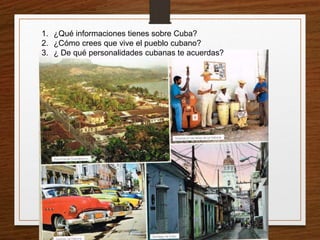 1. ¿Qué informaciones tienes sobre Cuba? 
2. ¿Cómo crees que vive el pueblo cubano? 
3. ¿ De qué personalidades cubanas te acuerdas? 
 