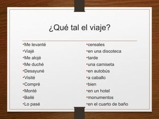 ¿Qué tal el viaje? 
•Me levanté 
•Viajé 
•Me alojé 
•Me duché 
•Desayuné 
•Visité 
•Compré 
•Monté 
•Bailé 
•Lo pasé 
•cereales 
•en una discoteca 
•tarde 
•una camiseta 
•en autobús 
•a caballo 
•bien 
•en un hotel 
•monumentos 
•en el cuarto de baño 
 